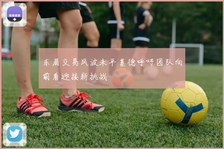 东眉交易风波未平基德呼吁团队向前看迎接新挑战