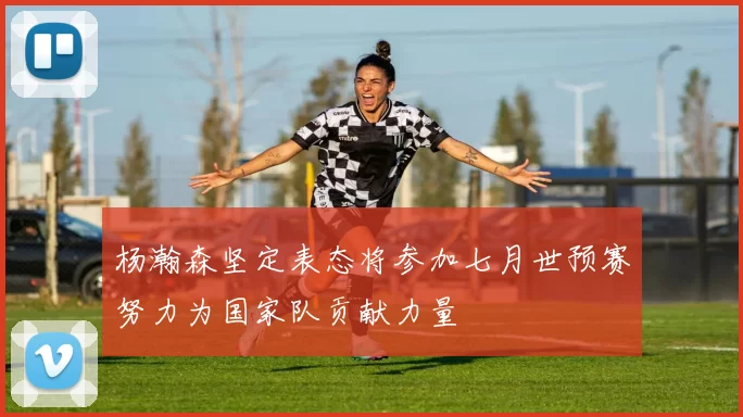 杨瀚森坚定表态将参加七月世预赛努力为国家队贡献力量