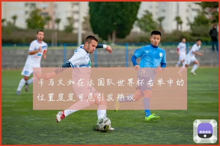 卡马文加在法国队世界杯名单中的位置岌岌可危引发热议