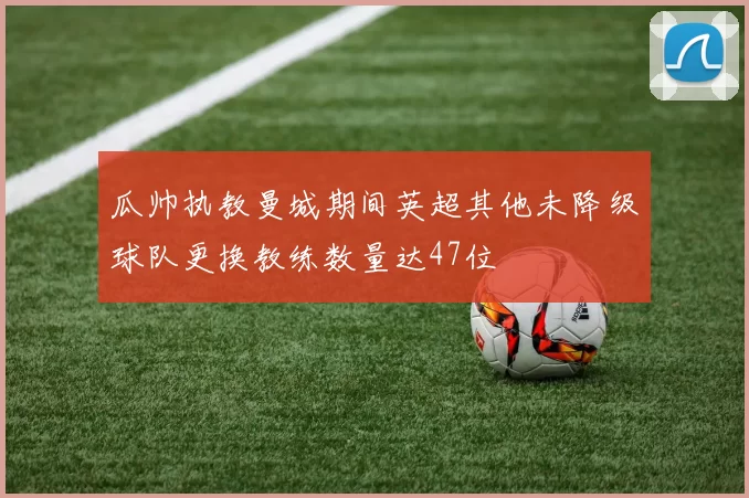 瓜帅执教曼城期间英超其他未降级球队更换教练数量达47位
