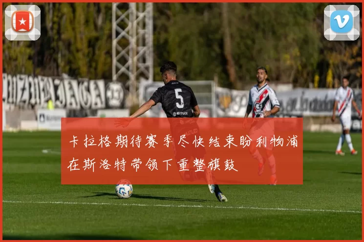 卡拉格期待赛季尽快结束盼利物浦在斯洛特带领下重整旗鼓