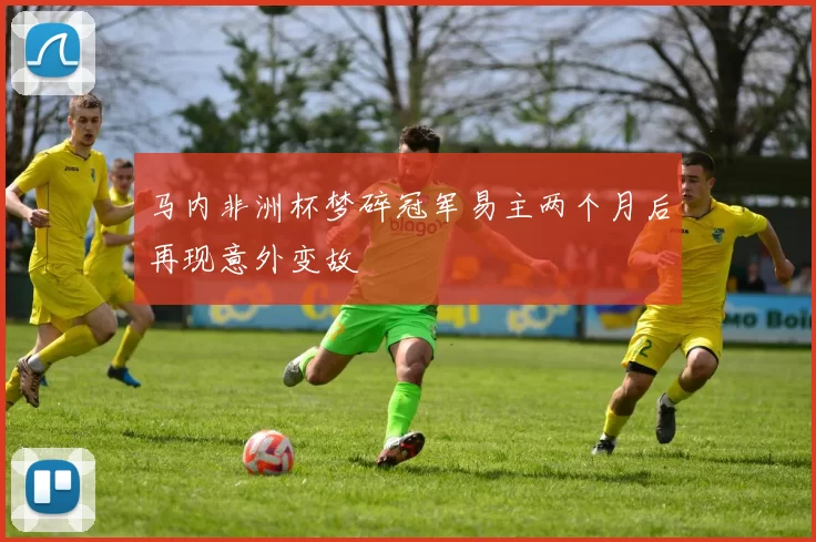 马内非洲杯梦碎冠军易主两个月后再现意外变故