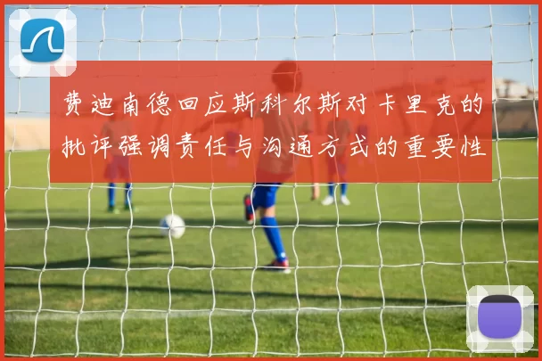 费迪南德回应斯科尔斯对卡里克的批评强调责任与沟通方式的重要性
