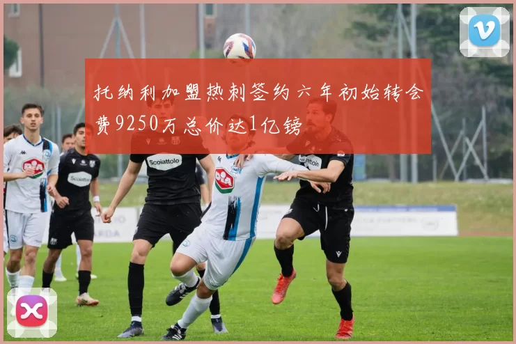 托纳利加盟热刺签约六年初始转会费9250万总价达1亿镑