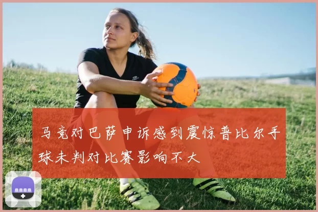 马竞对巴萨申诉感到震惊普比尔手球未判对比赛影响不大