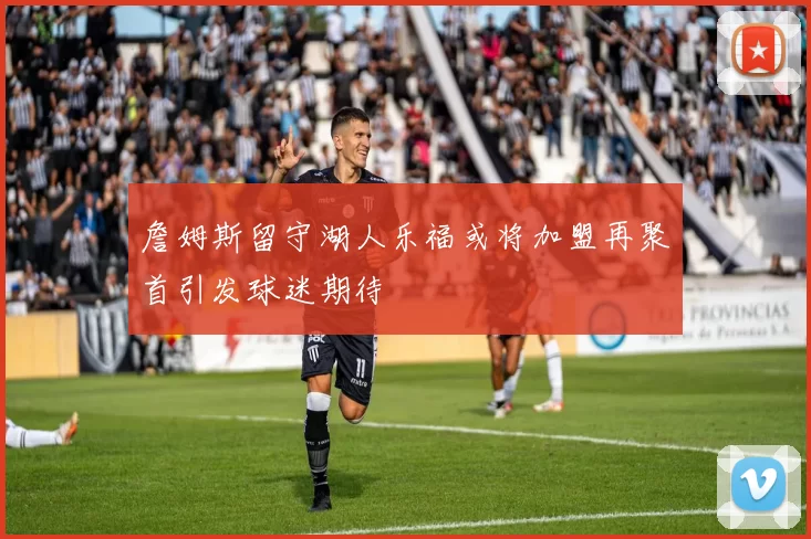 詹姆斯留守湖人乐福或将加盟再聚首引发球迷期待