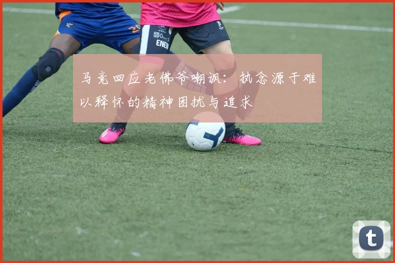 马竞回应老佛爷嘲讽：执念源于难以释怀的精神困扰与追求