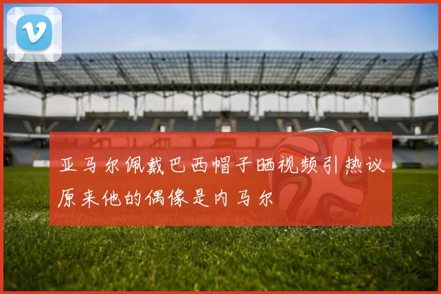 亚马尔佩戴巴西帽子晒视频引热议原来他的偶像是内马尔