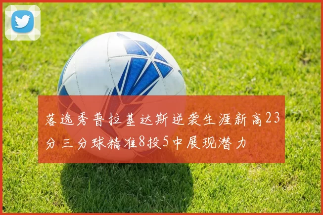 落选秀普拉基达斯逆袭生涯新高23分三分球精准8投5中展现潜力