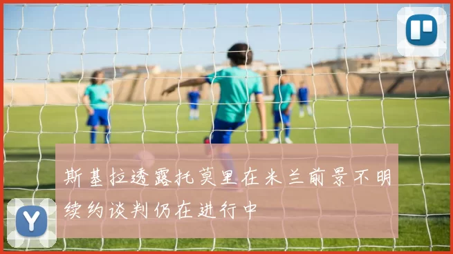 斯基拉透露托莫里在米兰前景不明续约谈判仍在进行中