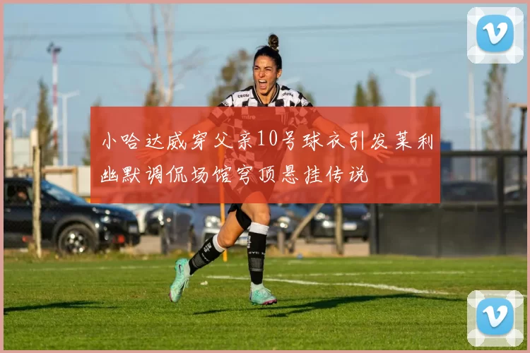小哈达威穿父亲10号球衣引发莱利幽默调侃场馆穹顶悬挂传说