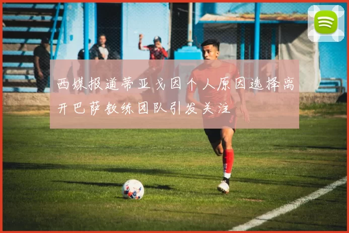 西媒报道蒂亚戈因个人原因选择离开巴萨教练团队引发关注