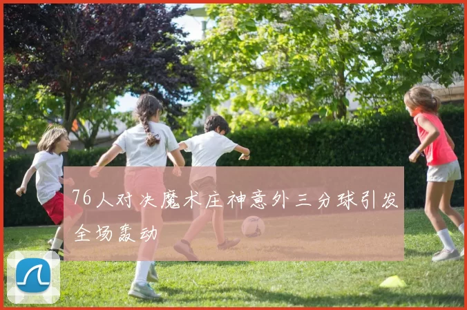 76人对决魔术庄神意外三分球引发全场轰动