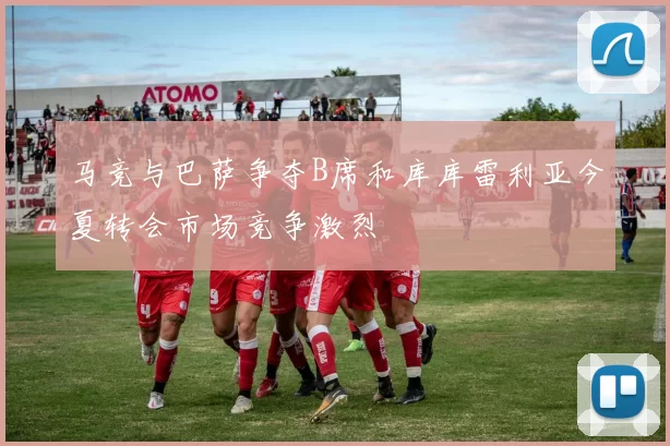 马竞与巴萨争夺B席和库库雷利亚今夏转会市场竞争激烈