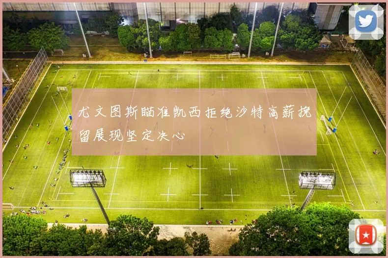 尤文图斯瞄准凯西拒绝沙特高薪挽留展现坚定决心