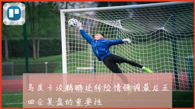 乌度卡谈鹈鹕逆转险情强调最后五回合复盘的重要性