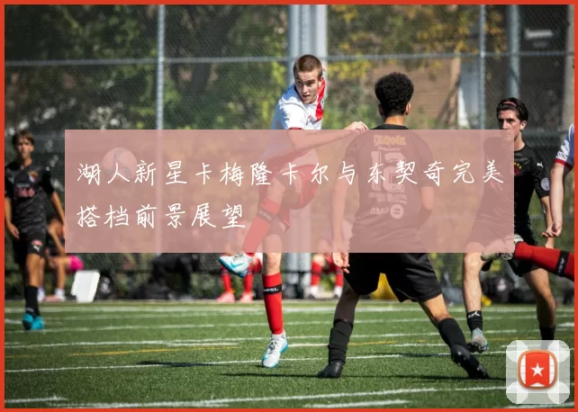 湖人新星卡梅隆卡尔与东契奇完美搭档前景展望