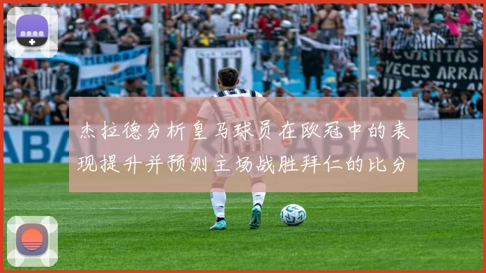 杰拉德分析皇马球员在欧冠中的表现提升并预测主场战胜拜仁的比分