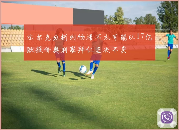 法尔克分析利物浦不太可能以17亿欧报价奥利塞拜仁坚决不卖