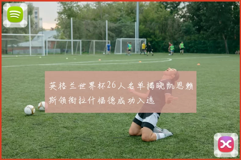 英格兰世界杯26人名单揭晓凯恩赖斯领衔拉什福德成功入选