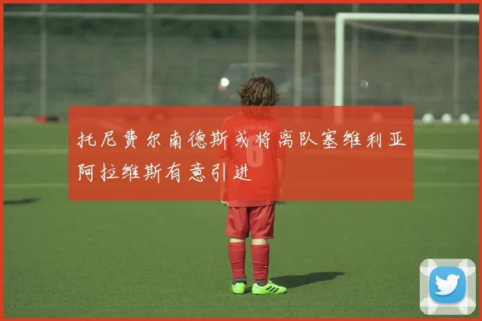 托尼费尔南德斯或将离队塞维利亚阿拉维斯有意引进