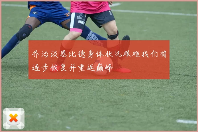 乔治谈恩比德身体状况艰难我们将逐步恢复并重返巅峰