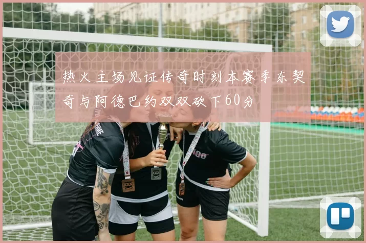 热火主场见证传奇时刻本赛季东契奇与阿德巴约双双砍下60分