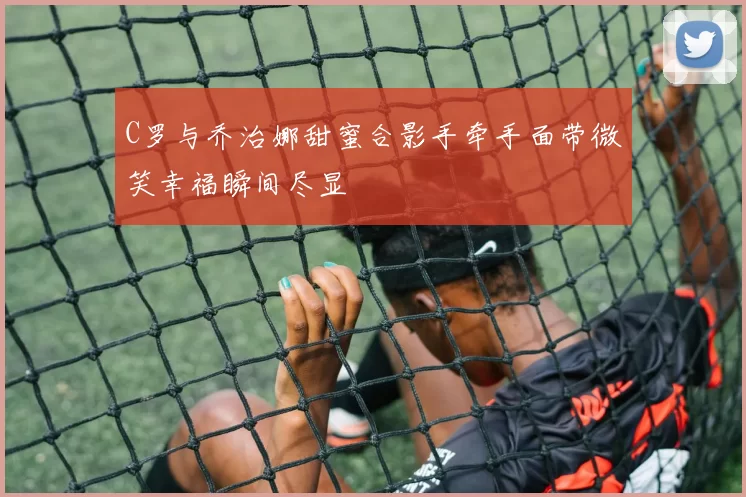 C罗与乔治娜甜蜜合影手牵手面带微笑幸福瞬间尽显