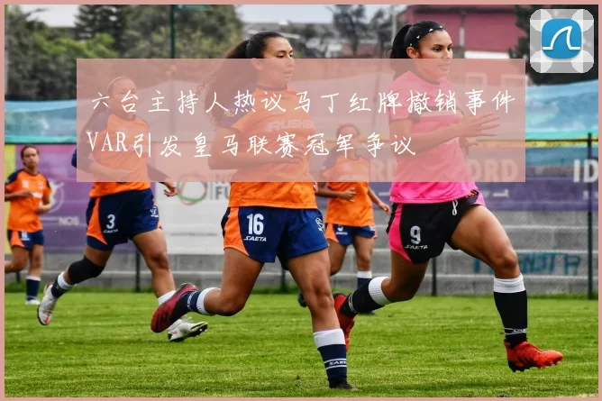 六台主持人热议马丁红牌撤销事件VAR引发皇马联赛冠军争议